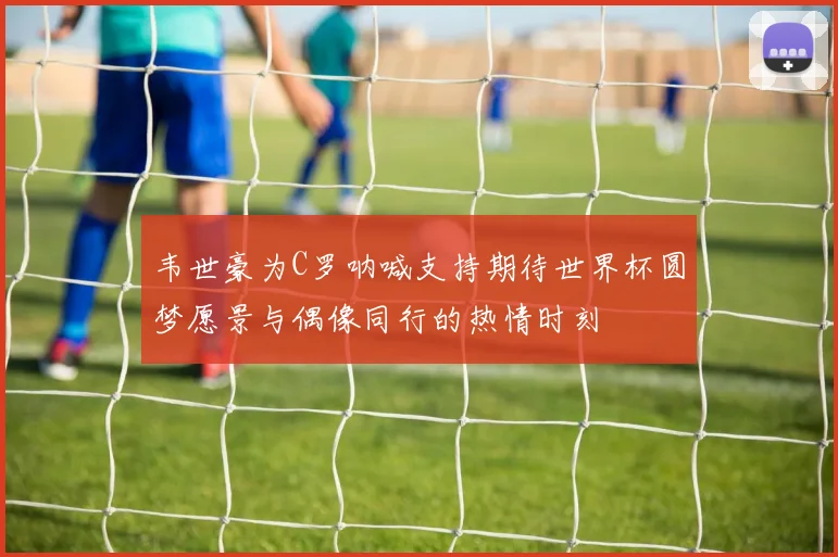 韦世豪为C罗呐喊支持期待世界杯圆梦愿景与偶像同行的热情时刻