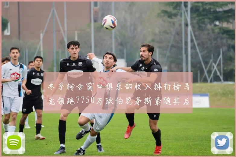 冬季转会窗口俱乐部收入排行榜马竞领跑7750万欧伯恩茅斯紧随其后7200万欧