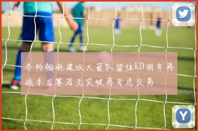 乔约翰逊建议火箭队留住KD明年再战季后赛若无突破再考虑交易