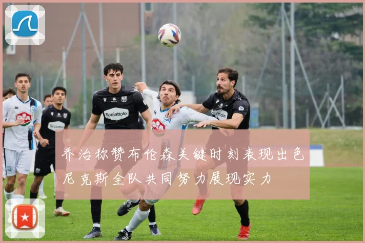 乔治称赞布伦森关键时刻表现出色尼克斯全队共同努力展现实力