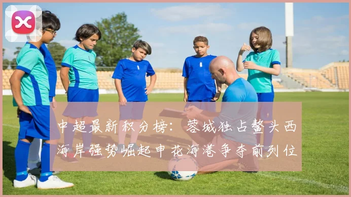 中超最新积分榜：蓉城独占鳌头西海岸强势崛起申花海港争夺前列位置