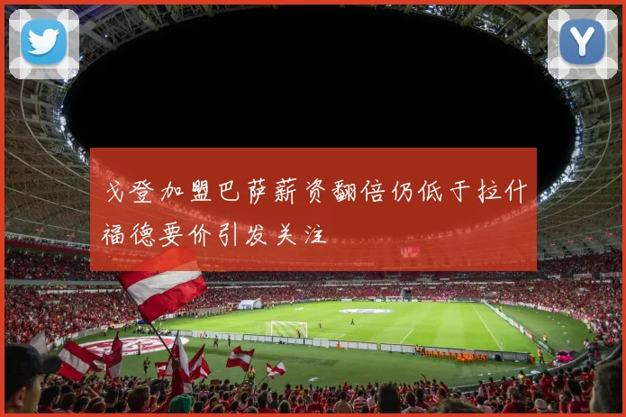 戈登加盟巴萨薪资翻倍仍低于拉什福德要价引发关注