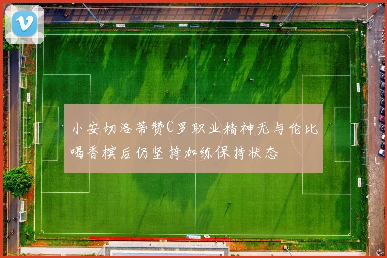 小安切洛蒂赞C罗职业精神无与伦比喝香槟后仍坚持加练保持状态