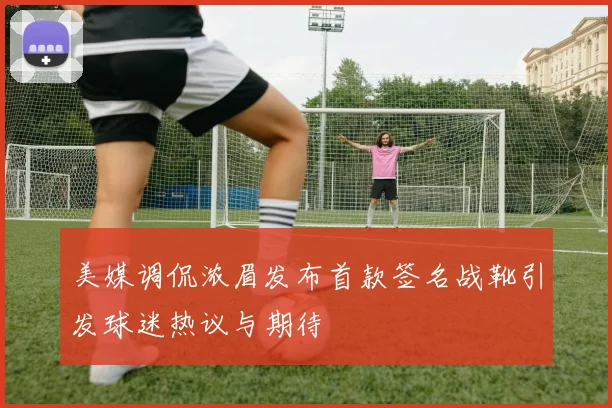 美媒调侃浓眉发布首款签名战靴引发球迷热议与期待