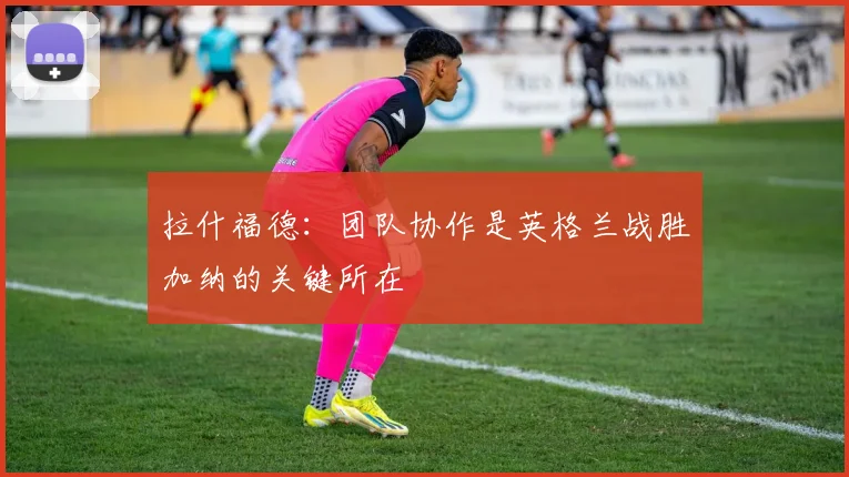 拉什福德：团队协作是英格兰战胜加纳的关键所在