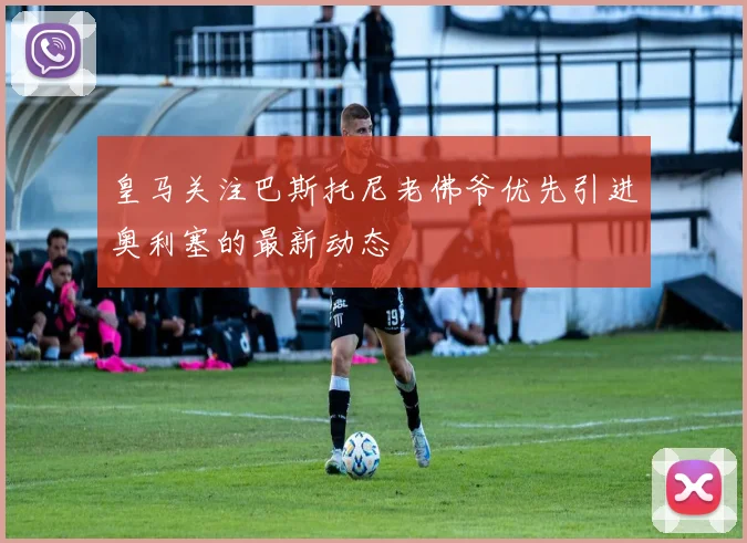 皇马关注巴斯托尼老佛爷优先引进奥利塞的最新动态
