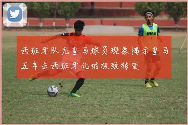 西班牙队无皇马球员现象揭示皇马五年去西班牙化的极致转变