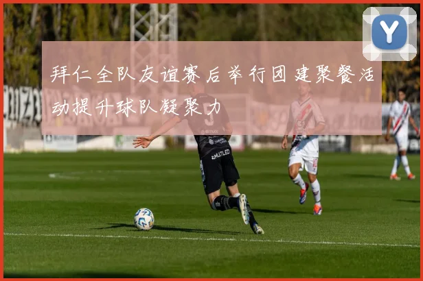拜仁全队友谊赛后举行团建聚餐活动提升球队凝聚力