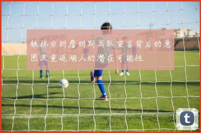 铁林分析詹姆斯离队宣言背后的意图及重返湖人的潜在可能性