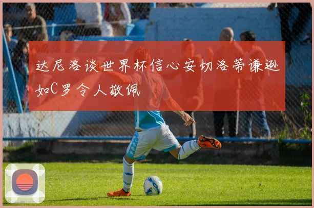 达尼洛谈世界杯信心安切洛蒂谦逊如C罗令人敬佩