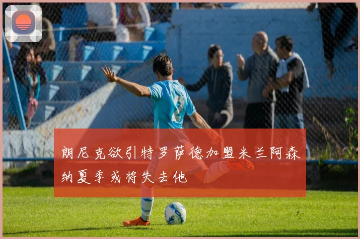朗尼克欲引特罗萨德加盟米兰阿森纳夏季或将失去他